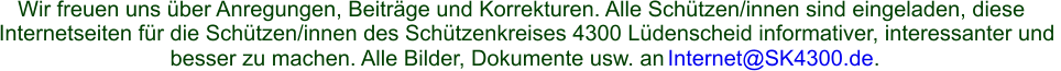 Wir freuen uns über Anregungen, Beiträge und Korrekturen. Alle Schützen/innen sind eingeladen, diese  Internetseiten für die Schützen/innen des Schützenkreises 4300 Lüdenscheid informativer, interessanter und  besser zu machen. Alle Bilder, Dokumente usw. an  Internet@SK4300.de .